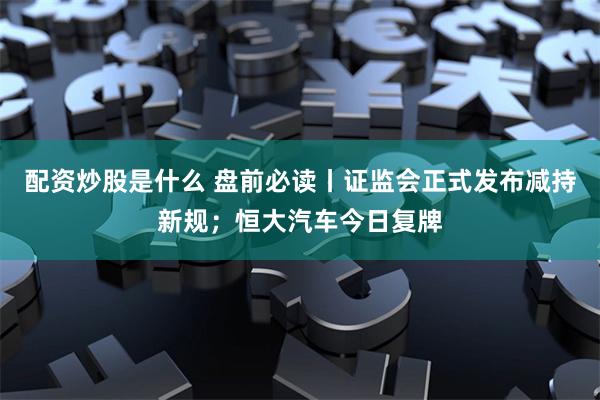 配资炒股是什么 盘前必读丨证监会正式发布减持新规；恒大汽车今日复牌