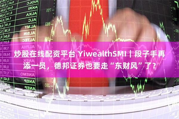 炒股在线配资平台 YiwealthSMI｜段子手再添一员，德邦证券也要走“东财风”了？