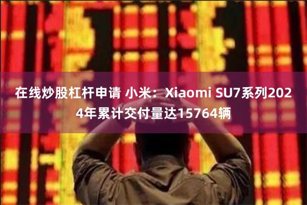 在线炒股杠杆申请 小米：Xiaomi SU7系列2024年累计交付量达15764辆