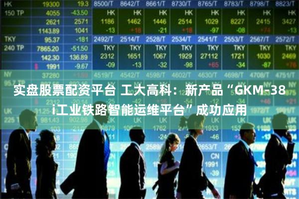 实盘股票配资平台 工大高科：新产品“GKM-38i工业铁路智能运维平台”成功应用