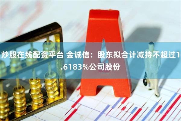 炒股在线配资平台 金诚信：股东拟合计减持不超过1.6183%公司股份