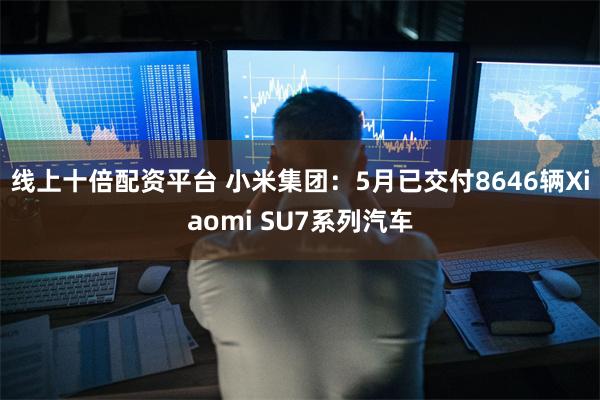 线上十倍配资平台 小米集团：5月已交付8646辆Xiaomi SU7系列汽车