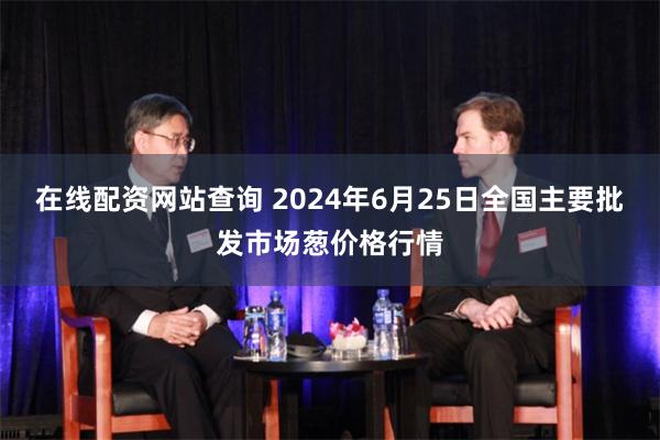 在线配资网站查询 2024年6月25日全国主要批发市场葱价格行情