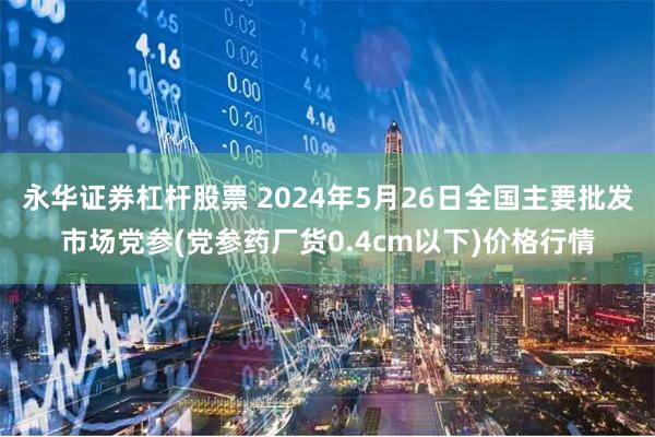 永华证券杠杆股票 2024年5月26日全国主要批发市场党参(党参药厂货0.4cm以下)价格行情