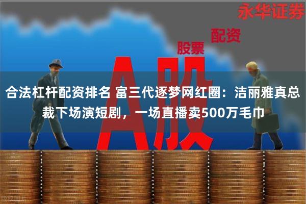 合法杠杆配资排名 富三代逐梦网红圈：洁丽雅真总裁下场演短剧，一场直播卖500万毛巾