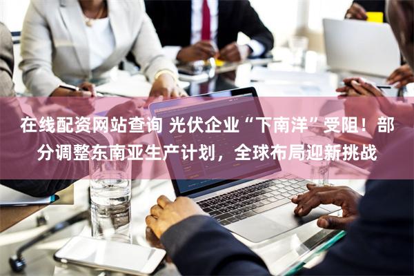 在线配资网站查询 光伏企业“下南洋”受阻！部分调整东南亚生产计划，全球布局迎新挑战