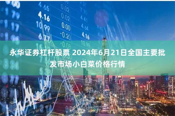 永华证券杠杆股票 2024年6月21日全国主要批发市场小白菜价格行情