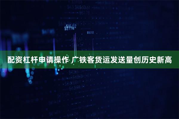 配资杠杆申请操作 广铁客货运发送量创历史新高