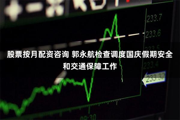 股票按月配资咨询 郭永航检查调度国庆假期安全和交通保障工作