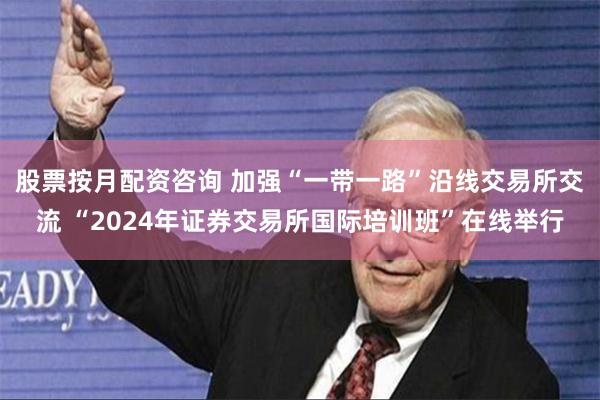 股票按月配资咨询 加强“一带一路”沿线交易所交流 “2024年证券交易所国际培训班”在线举行