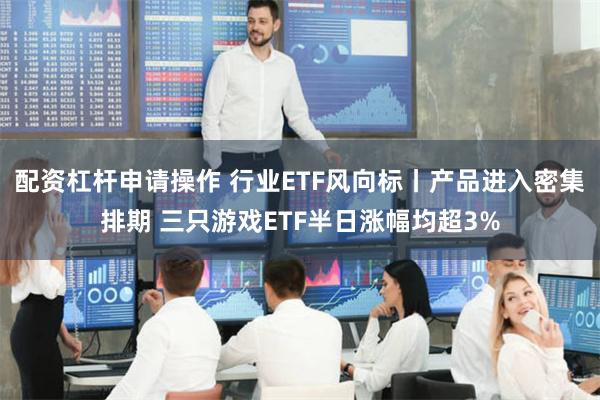 配资杠杆申请操作 行业ETF风向标丨产品进入密集排期 三只游戏ETF半日涨幅均超3%