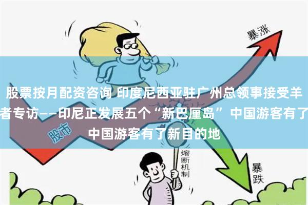 股票按月配资咨询 印度尼西亚驻广州总领事接受羊城晚报记者专访——印尼正发展五个“新巴厘岛” 中国游客有了新目的地