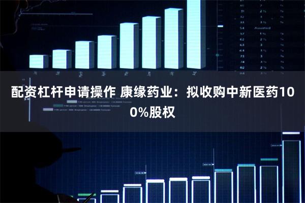 配资杠杆申请操作 康缘药业：拟收购中新医药100%股权