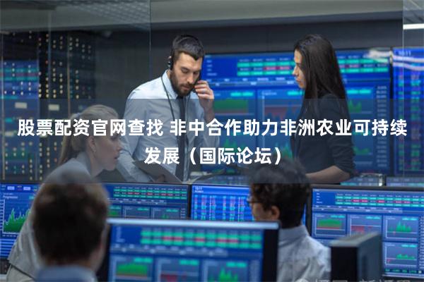 股票配资官网查找 非中合作助力非洲农业可持续发展（国际论坛）