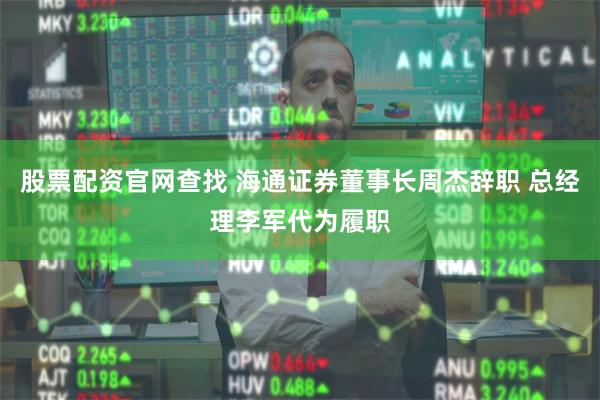 股票配资官网查找 海通证券董事长周杰辞职 总经理李军代为履职