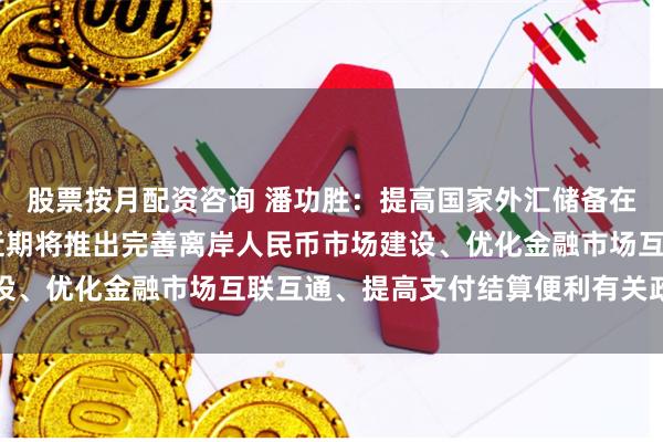 股票按月配资咨询 潘功胜：提高国家外汇储备在香港的资产配置比例 近期将推出完善离岸人民币市场建设、优化金融市场互联互通、提高支付结算便利有关政策举措