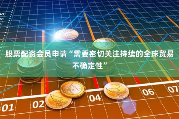 股票配资会员申请“需要密切关注持续的全球贸易不确定性”