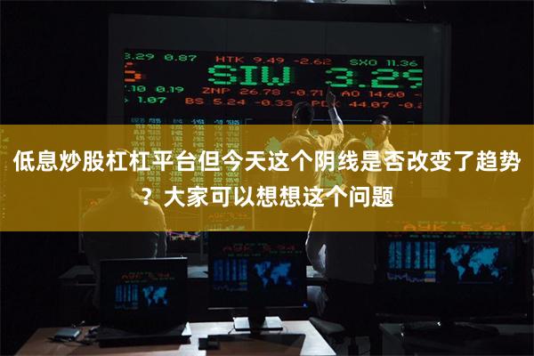 低息炒股杠杠平台但今天这个阴线是否改变了趋势？大家可以想想这个问题