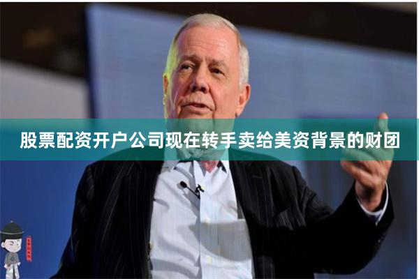 股票配资开户公司现在转手卖给美资背景的财团