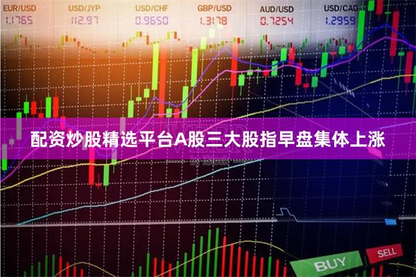 配资炒股精选平台A股三大股指早盘集体上涨