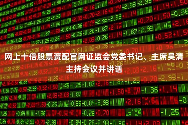 网上十倍股票资配官网证监会党委书记、主席吴清主持会议并讲话