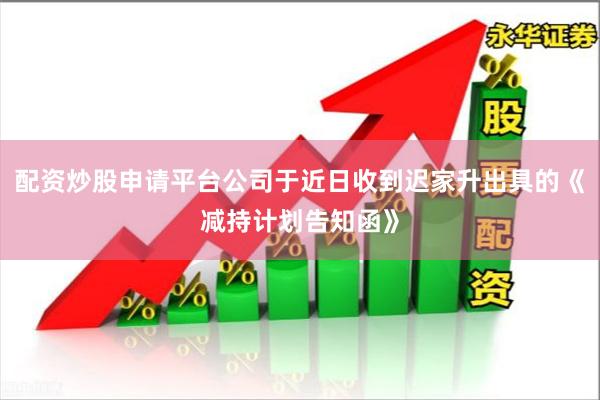 配资炒股申请平台公司于近日收到迟家升出具的《减持计划告知函》