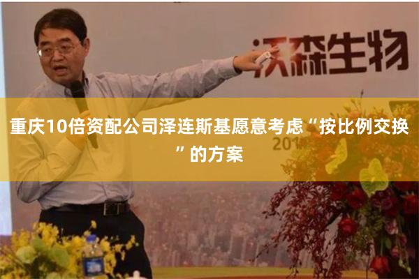 重庆10倍资配公司泽连斯基愿意考虑“按比例交换”的方案