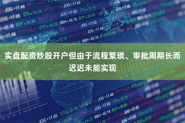 实盘配资炒股开户但由于流程繁琐、审批周期长而迟迟未能实现