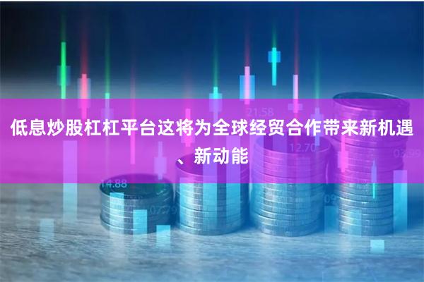 低息炒股杠杠平台这将为全球经贸合作带来新机遇、新动能