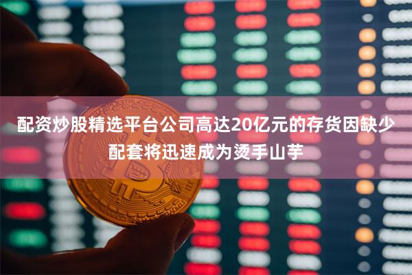 配资炒股精选平台公司高达20亿元的存货因缺少配套将迅速成为烫手山芋